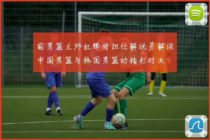 前男篮主帅杜锋将担任解说员解读中国男篮与韩国男篮的精彩对决