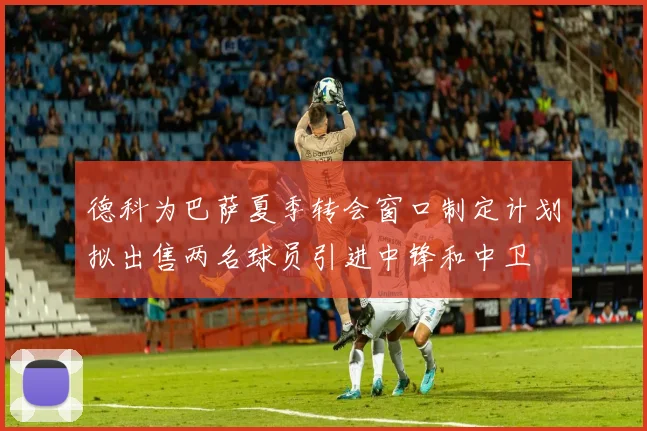 德科为巴萨夏季转会窗口制定计划拟出售两名球员引进中锋和中卫