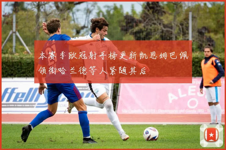 本赛季欧冠射手榜更新凯恩姆巴佩领衔哈兰德等人紧随其后