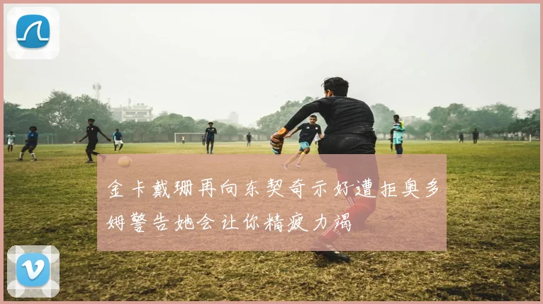 金卡戴珊再向东契奇示好遭拒奥多姆警告她会让你精疲力竭