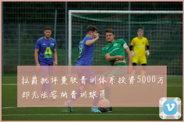 拉爵批评曼联青训体系投资5000万却无法容纳青训球员