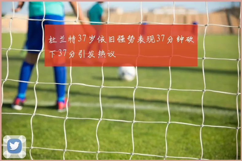 杜兰特37岁依旧强势表现37分钟砍下37分引发热议