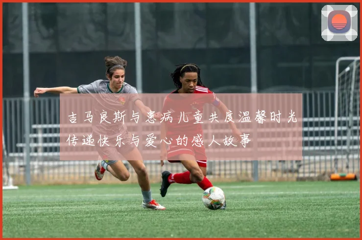 吉马良斯与患病儿童共度温馨时光传递快乐与爱心的感人故事
