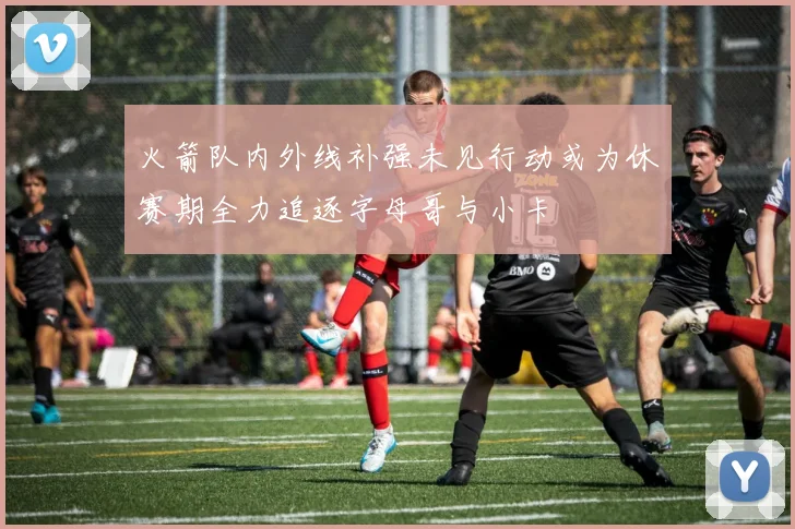 火箭队内外线补强未见行动或为休赛期全力追逐字母哥与小卡