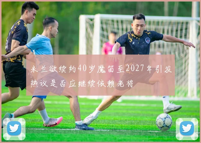 米兰欲续约40岁魔笛至2027年引发热议是否应继续依赖老将