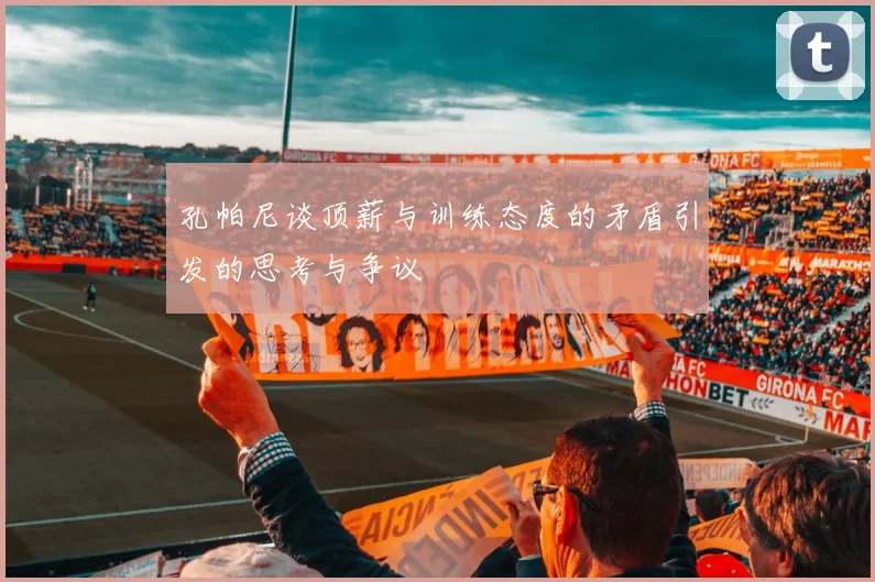 孔帕尼谈顶薪与训练态度的矛盾引发的思考与争议