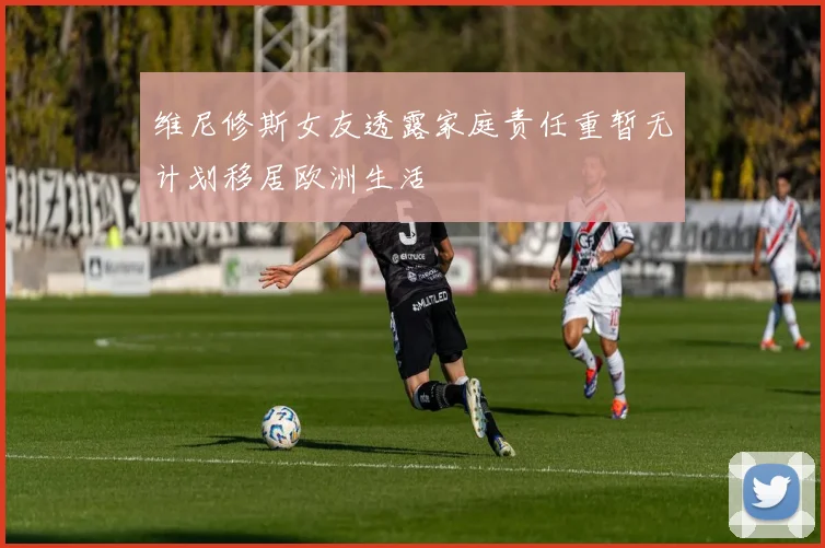 维尼修斯女友透露家庭责任重暂无计划移居欧洲生活