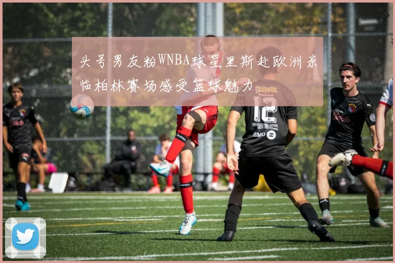 头号男友粉WNBA球星里斯赴欧洲亲临柏林赛场感受篮球魅力
