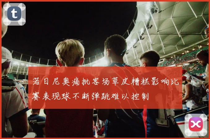 若日尼奥痛批客场草皮糟糕影响比赛表现球不断弹跳难以控制
