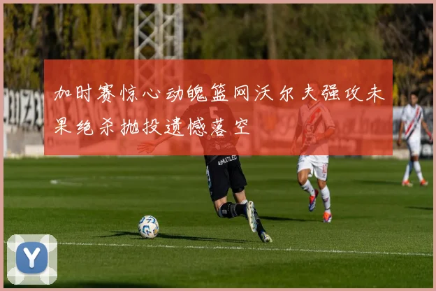 加时赛惊心动魄篮网沃尔夫强攻未果绝杀抛投遗憾落空