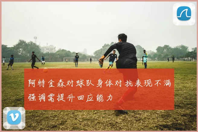 阿特金森对球队身体对抗表现不满强调需提升回应能力