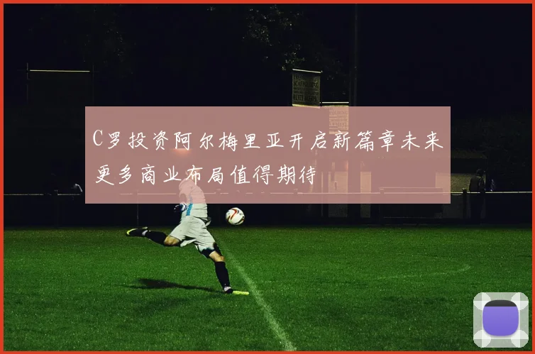C罗投资阿尔梅里亚开启新篇章未来更多商业布局值得期待