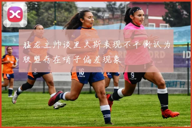 猛龙主帅谈里夫斯表现不平衡认为联盟存在哨子偏差现象