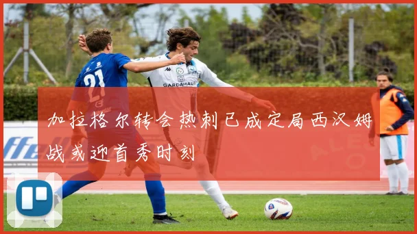 加拉格尔转会热刺已成定局西汉姆战或迎首秀时刻