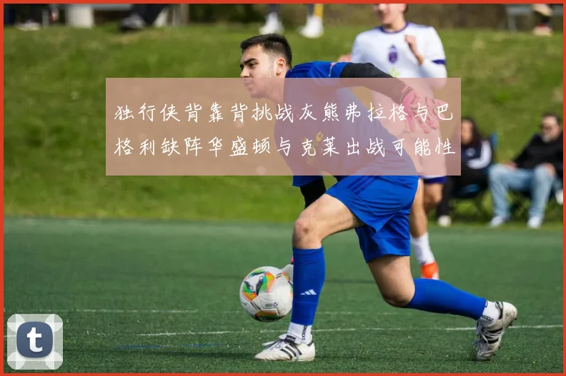 独行侠背靠背挑战灰熊弗拉格与巴格利缺阵华盛顿与克莱出战可能性微小