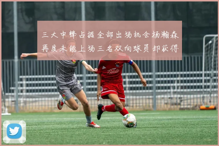 三大中锋占据全部出场机会杨瀚森再度未能上场三名双向球员却获得机会