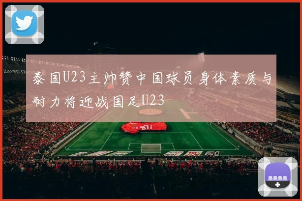 泰国U23主帅赞中国球员身体素质与耐力将迎战国足U23