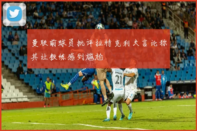 曼联前球员批评拉特克利夫言论称其让教练感到尴尬