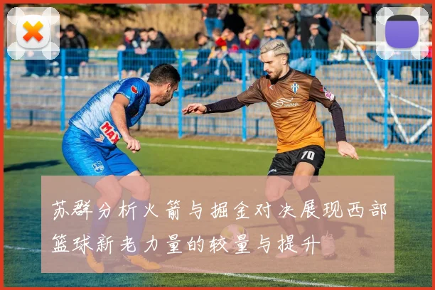 苏群分析火箭与掘金对决展现西部篮球新老力量的较量与提升