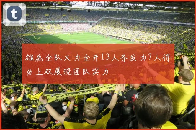 雄鹿全队火力全开13人齐发力7人得分上双展现团队实力